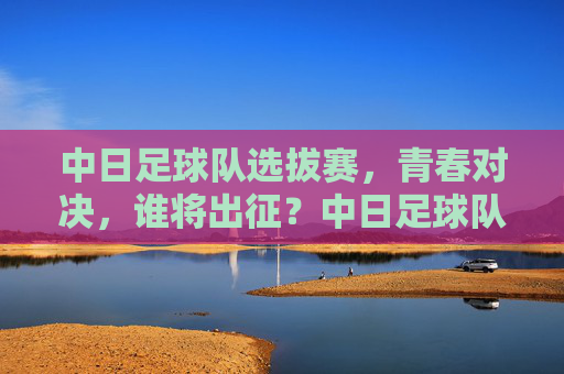 中日足球队选拔赛，青春对决，谁将出征？中日足球队选拔赛，青春对决，谁将出征？