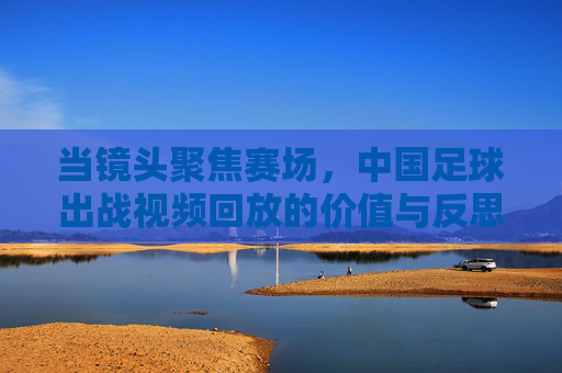 当镜头聚焦赛场，中国足球出战视频回放的价值与反思，赛场视频回放，中国足球的价值与反思