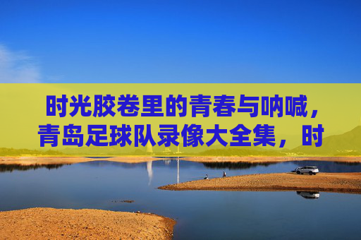 时光胶卷里的青春与呐喊,青岛足球队录像大全集,时光胶卷里的青春与呐喊,青岛足球队录像大全集