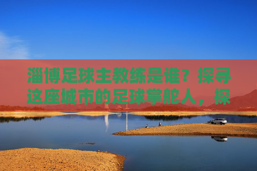 淄博足球主教练是谁？探寻这座城市的足球掌舵人，探寻淄博足球主教练，这座城市的足球掌舵人