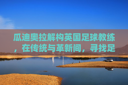 瓜迪奥拉解构英国足球教练,在传统与革新间,寻找足球的第三条路,瓜迪奥拉解构英国足球教练,传统与革新的第三条路