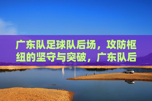 广东队足球队后场,攻防枢纽的坚守与突破,广东队后场攻防枢纽,坚守与突破