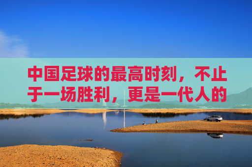 中国足球的最高时刻,不止于一场胜利,更是一代人的信仰
