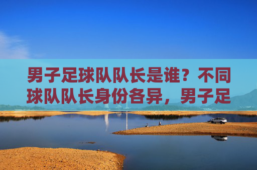 男子足球队队长是谁?不同球队队长身份各异,男子足球队队长身份各异