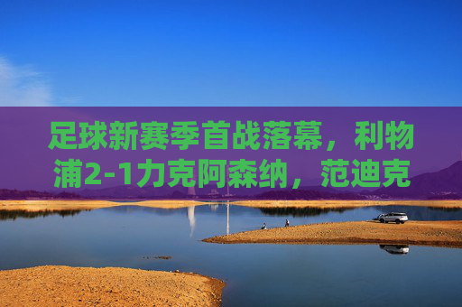 足球新赛季首战落幕,利物浦2-1力克阿森纳,范迪克头球制胜引热议,利物浦新赛季首战2-1力克阿森纳 范迪克头球制胜引热议