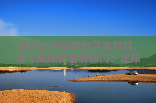 足球比赛进球的黄金时段,哪个阶段更容易破门?足球比赛进球黄金时段,哪个阶段更容易破门?