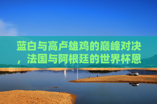 蓝白与高卢雄鸡的巅峰对决，法国与阿根廷的世界杯恩仇录，蓝白战高卢雄鸡，世界杯巅峰恩仇录