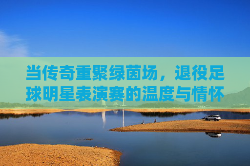 当传奇重聚绿茵场,退役足球明星表演赛的温度与情怀,当传奇重聚绿茵场,退役明星表演赛的温度与情怀