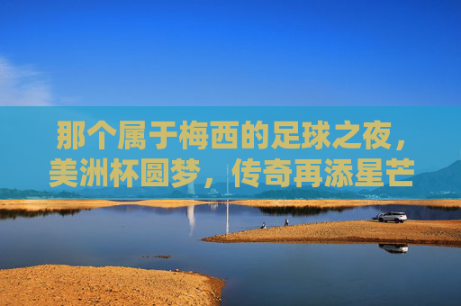那个属于梅西的足球之夜,美洲杯圆梦,传奇再添星芒,梅西美洲杯圆梦,传奇再添星芒