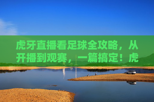 虎牙直播看足球全攻略,从开播到观赛,一篇搞定!虎牙直播足球观赛全攻略,从开播到观赛一篇搞定
