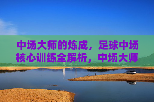 中场大师的炼成,足球中场核心训练全解析,中场大师炼成,核心训练全解析