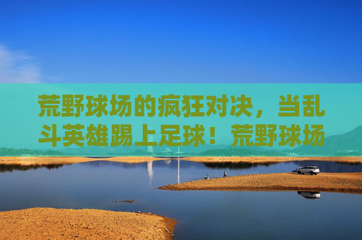 荒野球场的疯狂对决,当乱斗英雄踢上足球!荒野球场乱斗英雄疯狂足球对决