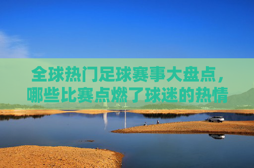 全球热门足球赛事大盘点，哪些比赛点燃了球迷的热情？全球热门足球赛事大盘点，点燃球迷热情的巅峰对决