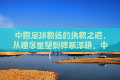 中国足球教练的执教之道,从理念重塑到体系深耕,中国足球教练执教之道,从理念重塑到体系深耕
