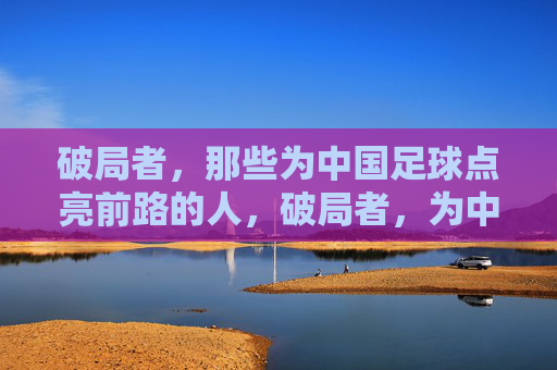 破局者，那些为中国足球点亮前路的人，破局者，为中国足球点亮前路