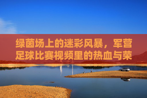 绿茵场上的迷彩风暴,军营足球比赛视频里的热血与荣光