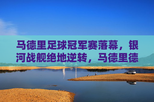 马德里足球冠军赛落幕,银河战舰绝地逆转,马德里德比铸就传奇,马德里德比,银河战舰绝地逆转铸就传奇