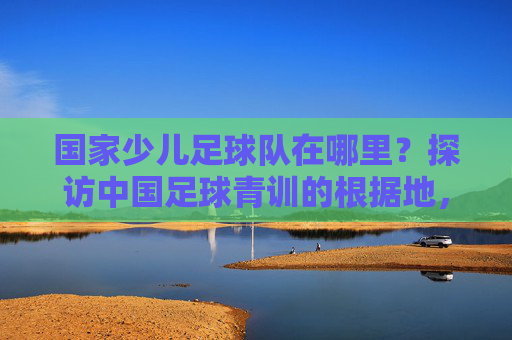 国家少儿足球队在哪里?探访中国足球青训的根据地,探访国家少儿足球队,中国足球青训根据地寻踪