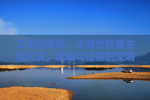 工体战鼓响,中越世预赛主场对决,荣耀与征程的交响,工体战鼓响,中越世预赛荣耀征程