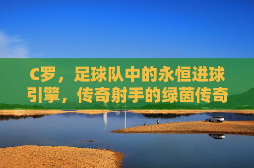 C罗，足球队中的永恒进球引擎，传奇射手的绿茵传奇，永恒进球引擎，C罗的绿茵传奇