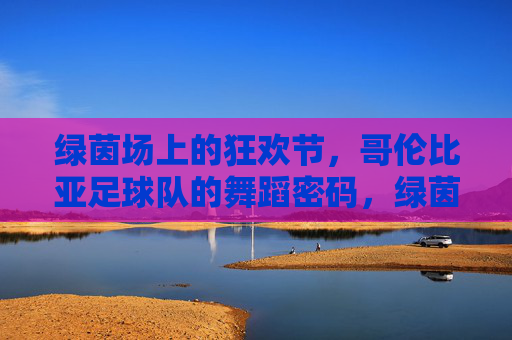 绿茵场上的狂欢节,哥伦比亚足球队的舞蹈密码,绿茵狂欢节,哥伦比亚足球队的舞蹈密码