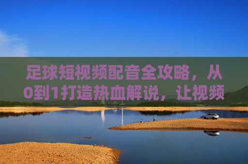 足球短视频配音全攻略,从0到1打造热血解说,让视频炸场!足球短视频热血解说全攻略,从0到1炸场!