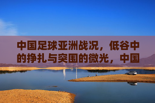 中国足球亚洲战况,低谷中的挣扎与突围的微光,中国足球亚洲战况,低谷挣扎与突围微光