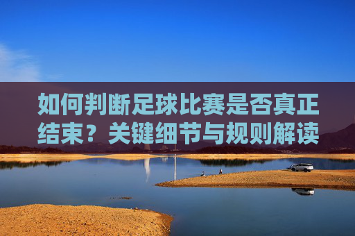 如何判断足球比赛是否真正结束？关键细节与规则解读，如何判断足球比赛真正结束，关键细节与规则解读