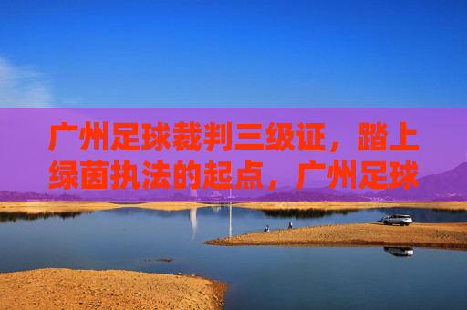 广州足球裁判三级证,踏上绿茵执法的起点,广州足球裁判三级证,绿茵执法起点