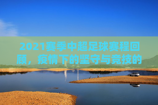 2021赛季中超足球赛程回顾,疫情下的坚守与竞技的火焰,2021中超,疫情下的坚守与竞技火焰