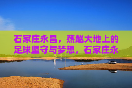 石家庄永昌，燕赵大地上的足球坚守与梦想，石家庄永昌，燕赵大地的足球坚守与梦想