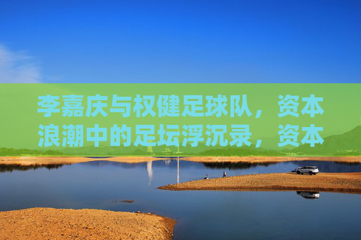 李嘉庆与权健足球队，资本浪潮中的足坛浮沉录，资本浪潮中足坛浮沉，李嘉庆与权健足球队的沉浮录