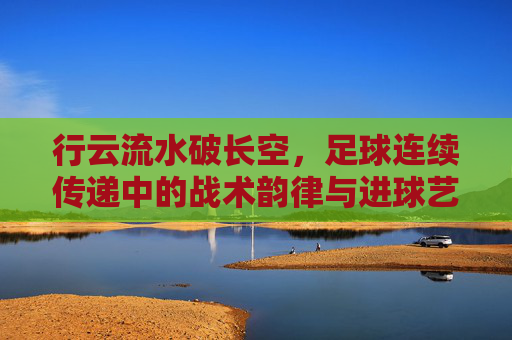 行云流水破长空,足球连续传递中的战术韵律与进球艺术,行云流水破长空,足球连续传递的战术韵律与进球艺术