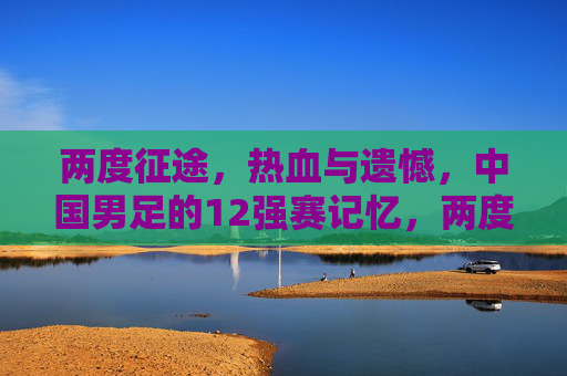 两度征途,热血与遗憾,中国男足的12强赛记忆,两度征途热血憾,中国男足12强赛记忆