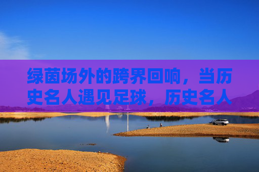 绿茵场外的跨界回响,当历史名人遇见足球,历史名人与足球的跨界回响
