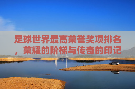 足球世界最高荣誉奖项排名，荣耀的阶梯与传奇的印记，足球世界最高荣誉排名，荣耀的阶梯与传奇的印记