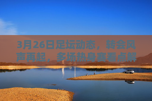 3月26日足坛动态，转会风声再起，多场热身赛看点解析，3月26日足坛，转会风声再起，热身赛看点解析