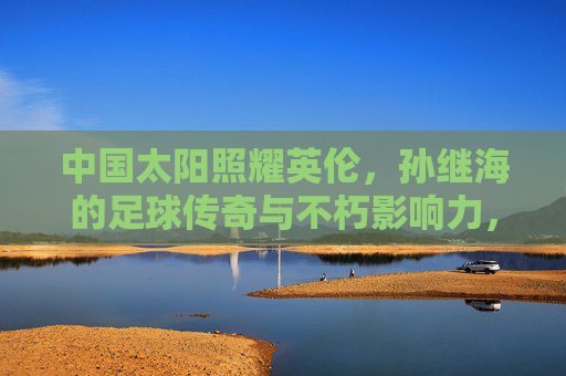 中国太阳照耀英伦，孙继海的足球传奇与不朽影响力，中国太阳照耀英伦，孙继海的足球传奇与不朽影响力