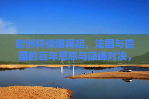 欧洲杯烽烟再起，法国与德国的百年恩怨与巅峰对决，欧洲杯，法国德国百年恩怨巅峰对决