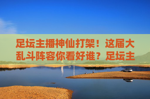 足坛主播神仙打架!这届大乱斗阵容你看好谁?足坛主播神仙打架!大乱斗阵容你看好谁?