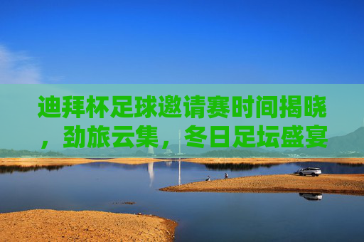 迪拜杯足球邀请赛时间揭晓，劲旅云集，冬日足坛盛宴即将开启，迪拜杯足球邀请赛劲旅云集，冬日足坛盛宴开启