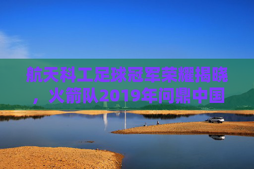 航天科工足球冠军荣耀揭晓,火箭队2019年问鼎中国足协业余联赛总决赛,航天科工火箭队2019年荣耀问鼎中国足协业余联赛总决赛