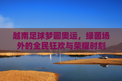 越南足球梦圆奥运,绿茵场外的全民狂欢与荣耀时刻