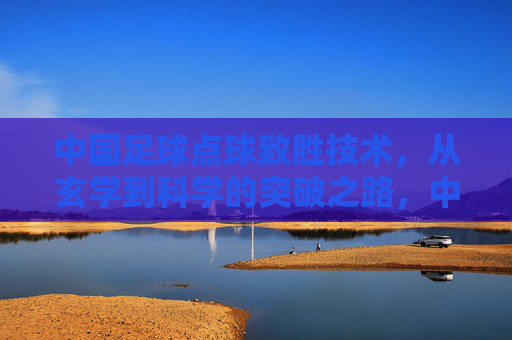 中国足球点球致胜技术,从玄学到科学的突破之路,中国足球点球技术,从玄学到科学的突破