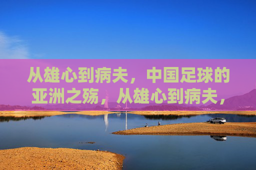 从雄心到病夫，中国足球的亚洲之殇，从雄心到病夫，中国足球的亚洲之殇