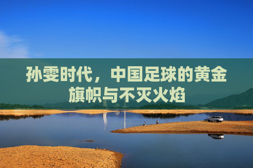 孙雯时代,中国足球的黄金旗帜与不灭火焰