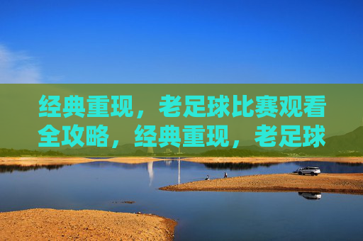 经典重现,老足球比赛观看全攻略,经典重现,老足球比赛观看全攻略