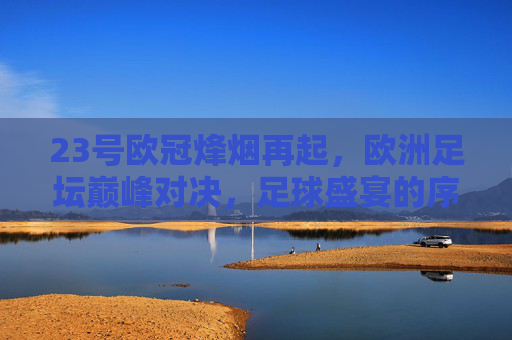 23号欧冠烽烟再起,欧洲足坛巅峰对决,足球盛宴的序章,23号欧冠巅峰对决,欧洲足坛盛宴序章