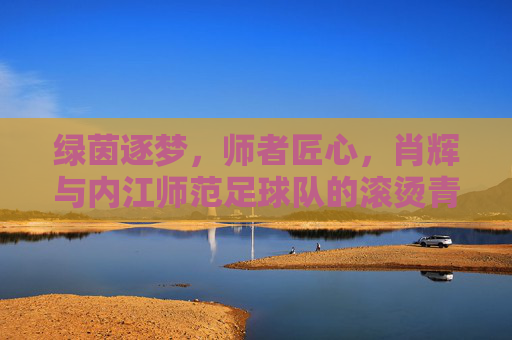 绿茵逐梦,师者匠心,肖辉与内江师范足球队的滚烫青春,肖辉师者匠心,内江师范足球队绿茵逐梦滚烫青春