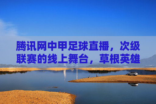 腾讯网中甲足球直播,次级联赛的线上舞台,草根英雄的逐梦主场,腾讯中甲直播,草根英雄的线上逐梦主场